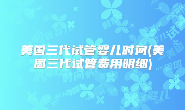 美国三代试管婴儿时间(美国三代试管费用明细)