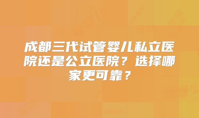 成都三代试管婴儿私立医院还是公立医院？选择哪家更可靠？