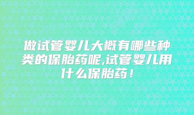 做试管婴儿大概有哪些种类的保胎药呢,试管婴儿用什么保胎药！