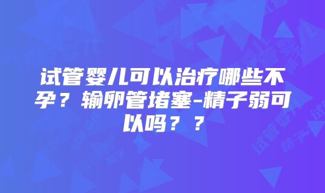 试管婴儿可以治疗哪些不孕？输卵管堵塞-精子弱可以吗？？