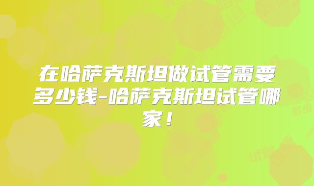 在哈萨克斯坦做试管需要多少钱-哈萨克斯坦试管哪家！
