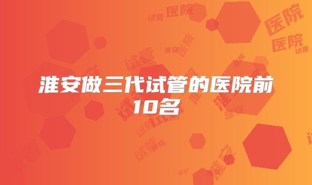 淮安做三代试管的医院前10名
