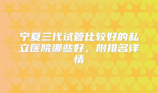 宁夏三代试管比较好的私立医院哪些好，附排名详情