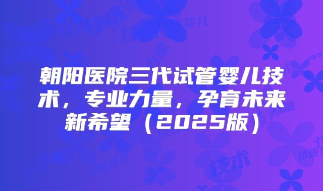 朝阳医院三代试管婴儿技术，专业力量，孕育未来新希望（2025版）