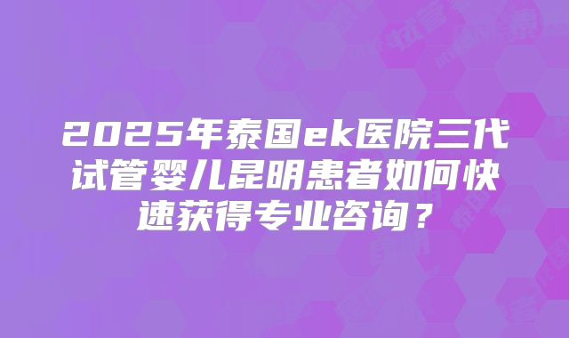 2025年泰国ek医院三代试管婴儿昆明患者如何快速获得专业咨询？