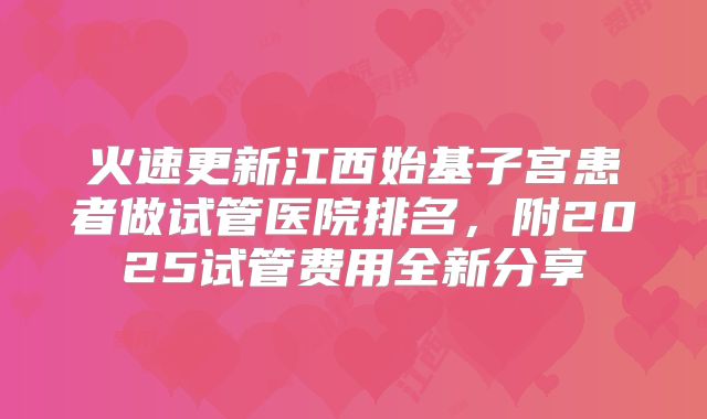 火速更新江西始基子宫患者做试管医院排名,附2025试管费用全新分享