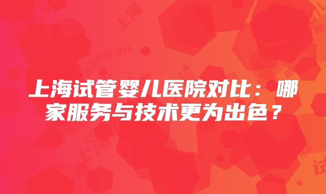 上海试管婴儿医院对比：哪家服务与技术更为出色？