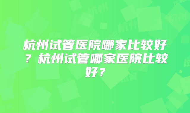 杭州试管医院哪家比较好？杭州试管哪家医院比较好？