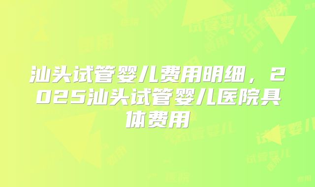 汕头试管婴儿费用明细，2025汕头试管婴儿医院具体费用