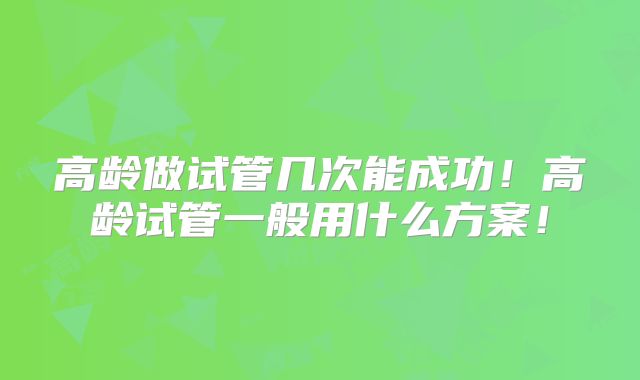 高龄做试管几次能成功！高龄试管一般用什么方案！