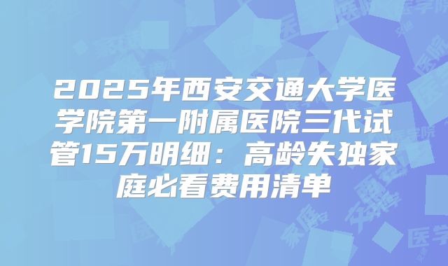 2025年西安交通大学医学院第一附属医院三代试管15万明细：高龄失独家庭必看费用清单