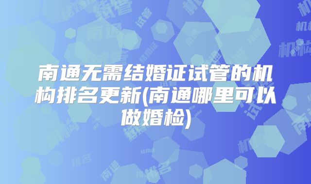南通无需结婚证试管的机构排名更新(南通哪里可以做婚检)