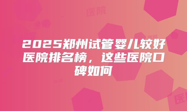 2025郑州试管婴儿较好医院排名榜，这些医院口碑如何