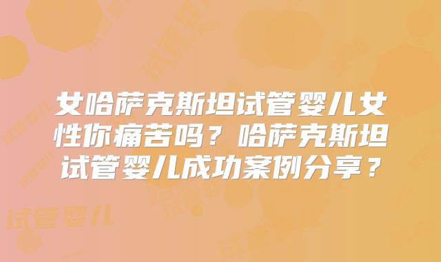 女哈萨克斯坦试管婴儿女性你痛苦吗?哈萨克斯坦试管婴儿成功案例分享?
