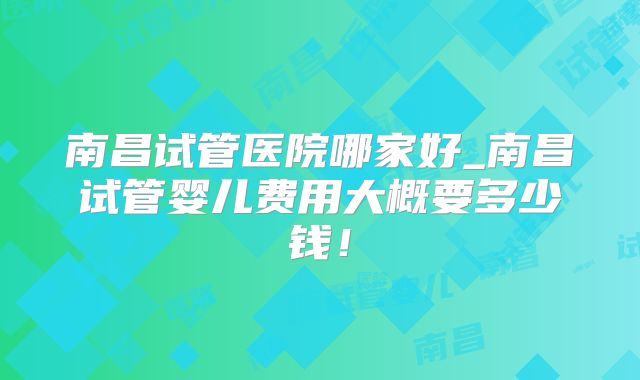 南昌试管医院哪家好_南昌试管婴儿费用大概要多少钱！