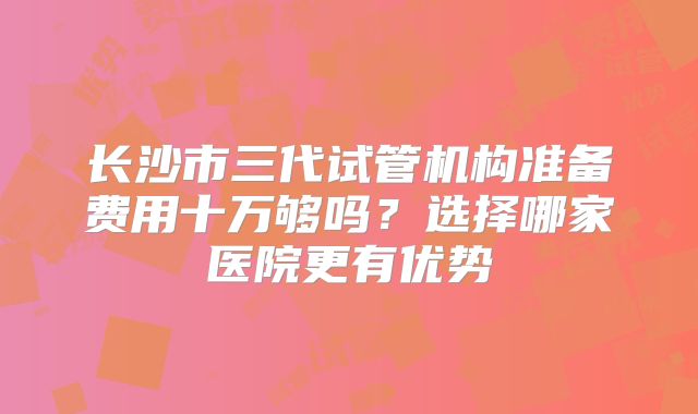 长沙市三代试管机构准备费用十万够吗？选择哪家医院更有优势