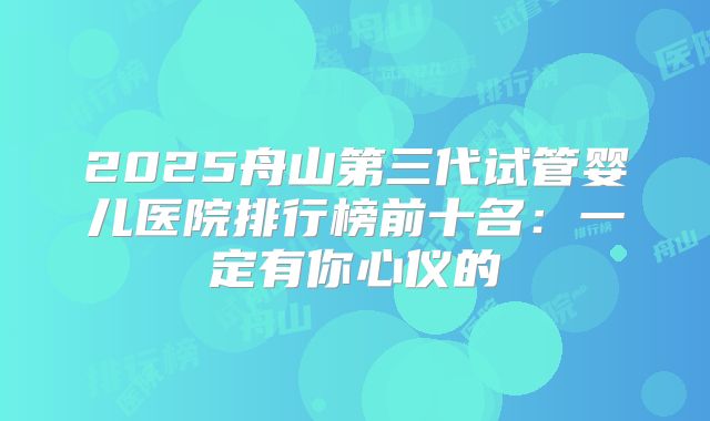 2025舟山第三代试管婴儿医院排行榜前十名：一定有你心仪的