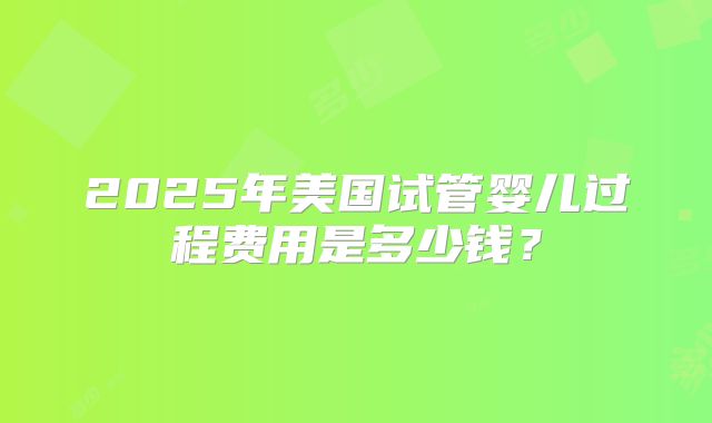 2025年美国试管婴儿过程费用是多少钱？