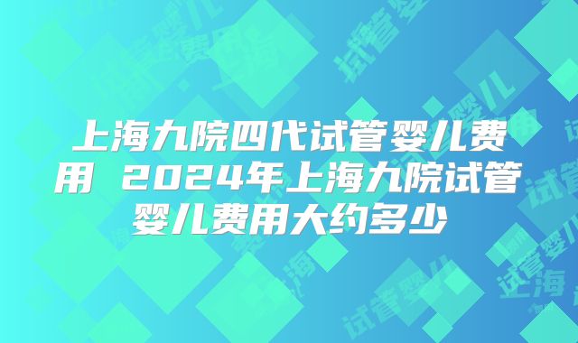 上海九院四代试管婴儿费用 2024年上海九院试管婴儿费用大约多少