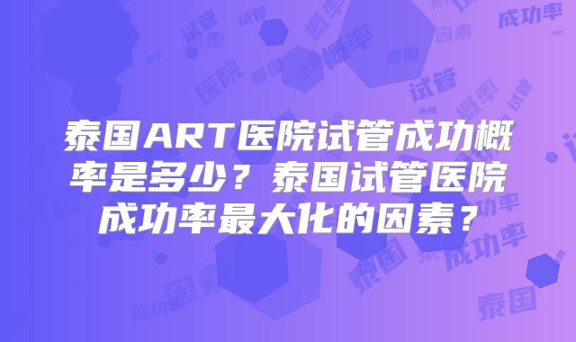 泰国ART医院试管成功概率是多少？泰国试管医院成功率最大化的因素？