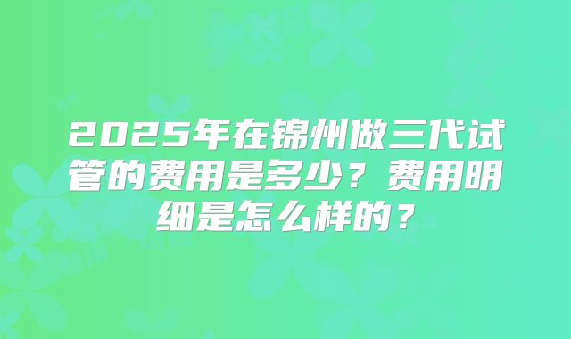 2025年在锦州做三代试管的费用是多少？费用明细是怎么样的？