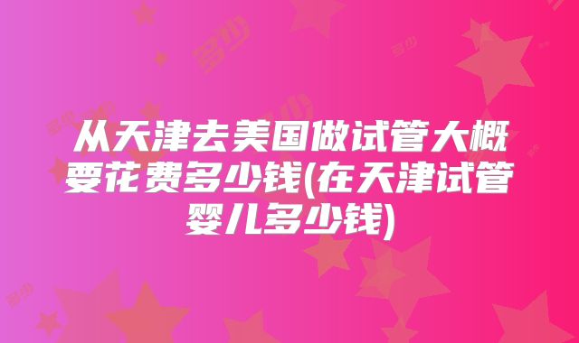 从天津去美国做试管大概要花费多少钱(在天津试管婴儿多少钱)