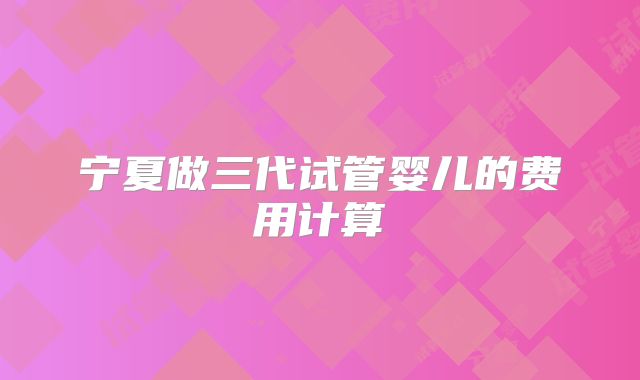宁夏做三代试管婴儿的费用计算