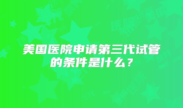美国医院申请第三代试管的条件是什么?