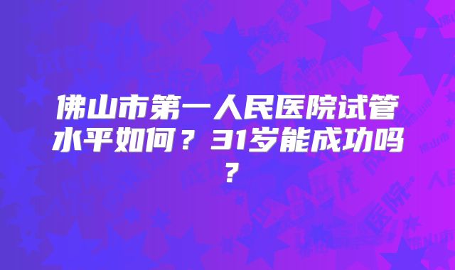 佛山市第一人民医院试管水平如何？31岁能成功吗？