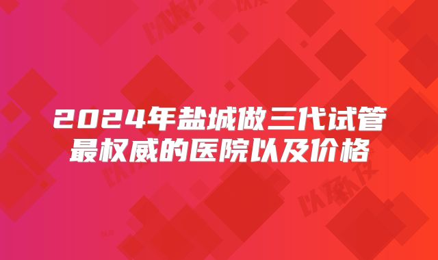 2024年盐城做三代试管最权威的医院以及价格