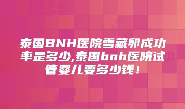泰国BNH医院雪藏卵成功率是多少,泰国bnh医院试管婴儿要多少钱！
