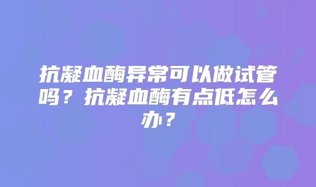 抗凝血酶异常可以做试管吗？抗凝血酶有点低怎么办？