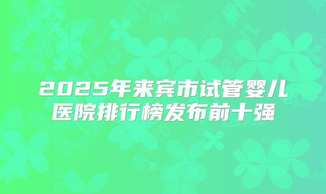 2025年来宾市试管婴儿医院排行榜发布前十强