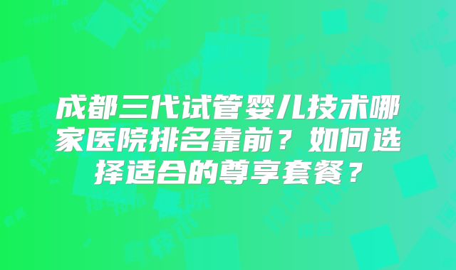 成都三代试管婴儿技术哪家医院排名靠前？如何选择适合的尊享套餐？