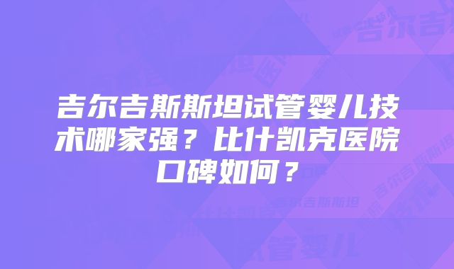 吉尔吉斯斯坦试管婴儿技术哪家强？比什凯克医院口碑如何？