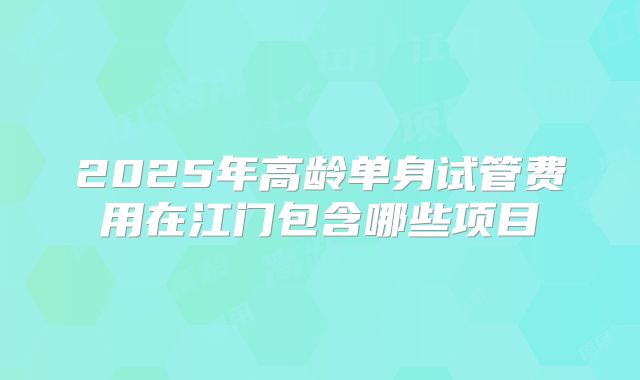 2025年高龄单身试管费用在江门包含哪些项目