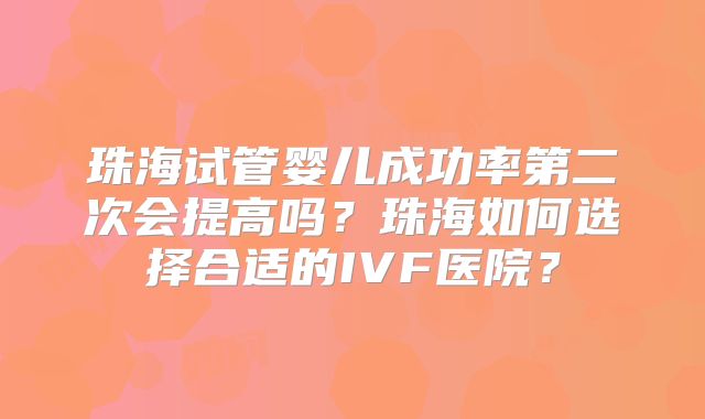 珠海试管婴儿成功率第二次会提高吗?珠海如何选择合适的IVF医院?