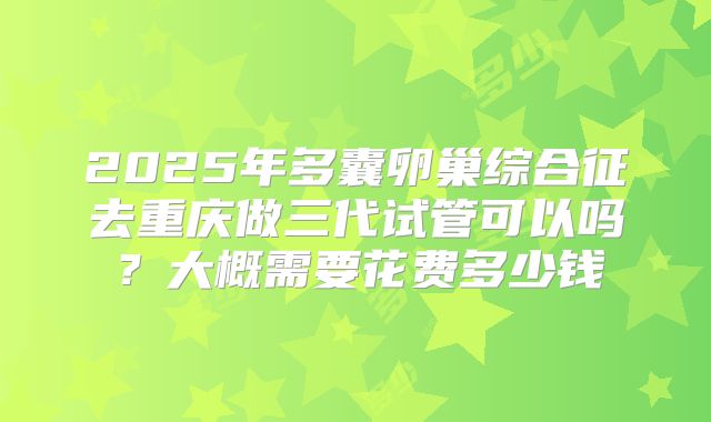 2025年多囊卵巢综合征去重庆做三代试管可以吗?大概需要花费多少钱