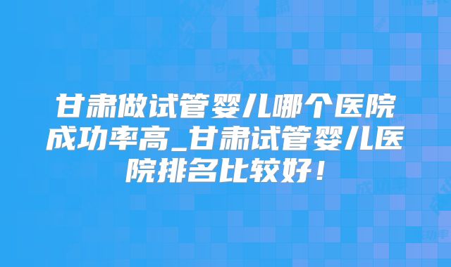 甘肃做试管婴儿哪个医院成功率高_甘肃试管婴儿医院排名比较好！