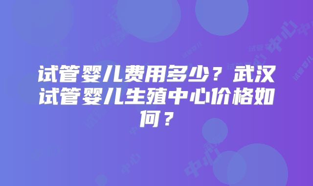 试管婴儿费用多少?武汉试管婴儿生殖中心价格如何?