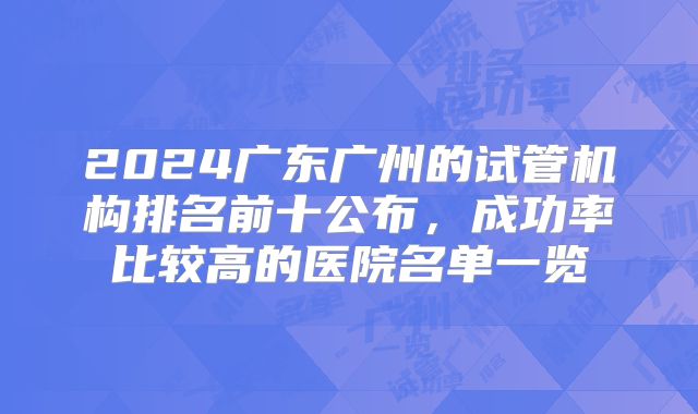 2024广东广州的试管机构排名前十公布,成功率比较高的医院名单一览