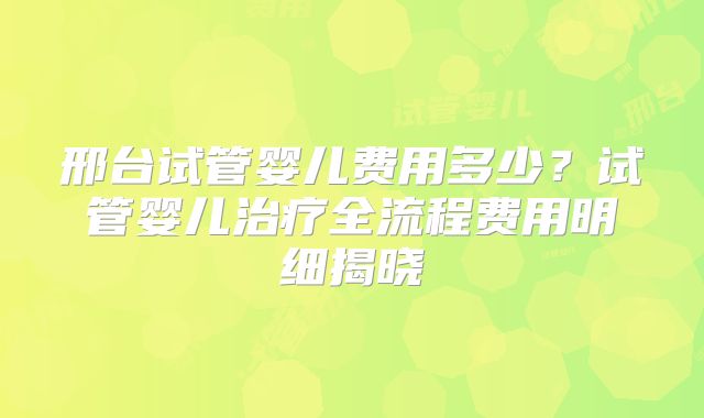 邢台试管婴儿费用多少？试管婴儿治疗全流程费用明细揭晓