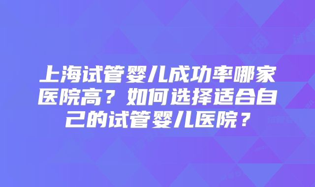 上海试管婴儿成功率哪家医院高？如何选择适合自己的试管婴儿医院？