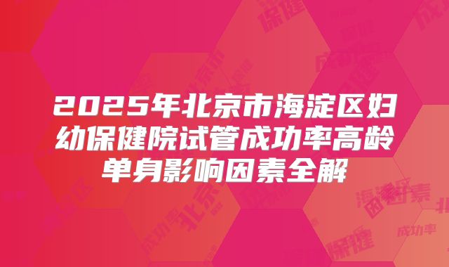 2025年北京市海淀区妇幼保健院试管成功率高龄单身影响因素全解