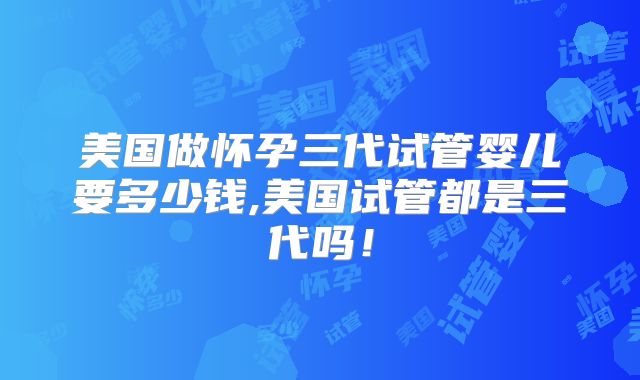 美国做怀孕三代试管婴儿要多少钱,美国试管都是三代吗！