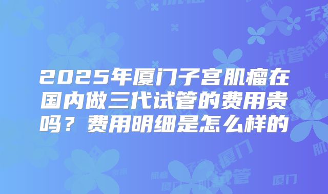 2025年厦门子宫肌瘤在国内做三代试管的费用贵吗？费用明细是怎么样的