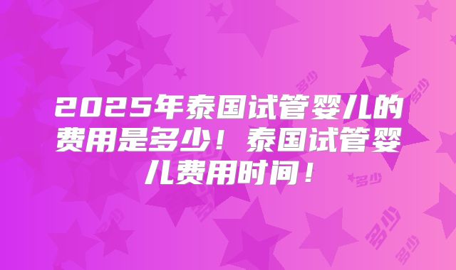 2025年泰国试管婴儿的费用是多少！泰国试管婴儿费用时间！