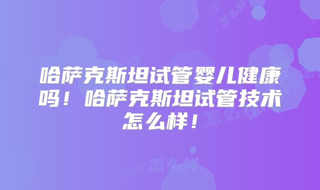 哈萨克斯坦试管婴儿健康吗！哈萨克斯坦试管技术怎么样！