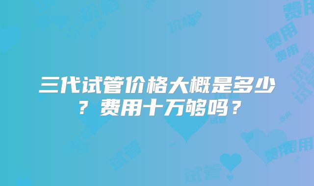 三代试管价格大概是多少？费用十万够吗？
