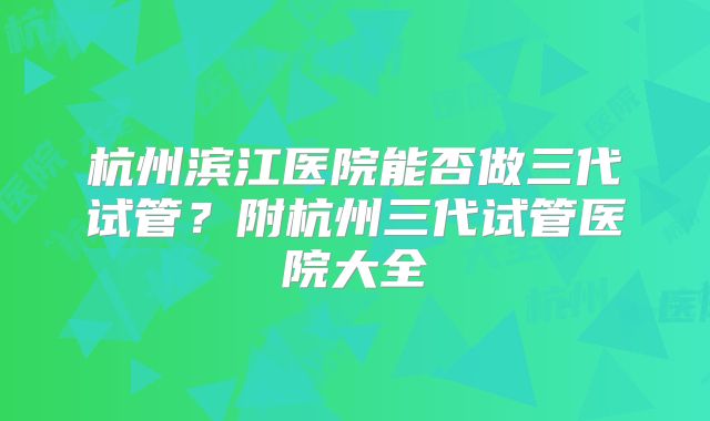 杭州滨江医院能否做三代试管？附杭州三代试管医院大全